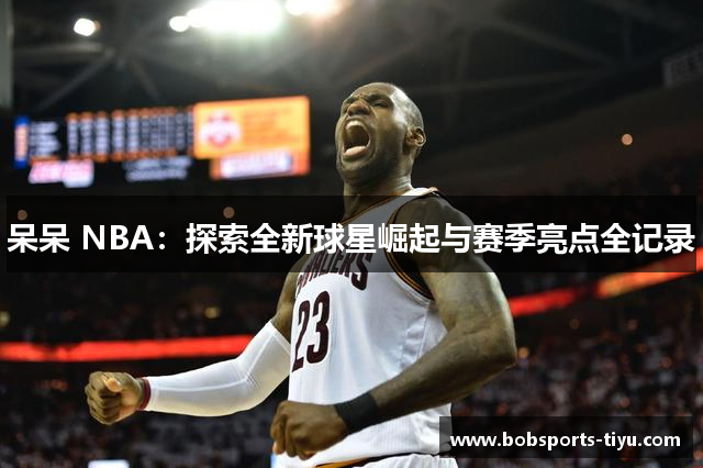 呆呆 NBA：探索全新球星崛起与赛季亮点全记录