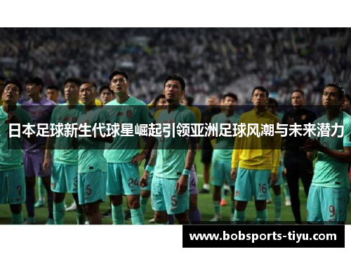 日本足球新生代球星崛起引领亚洲足球风潮与未来潜力