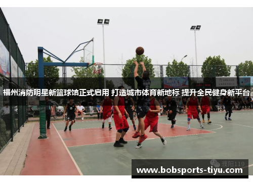 福州消防明星新篮球馆正式启用 打造城市体育新地标 提升全民健身新平台