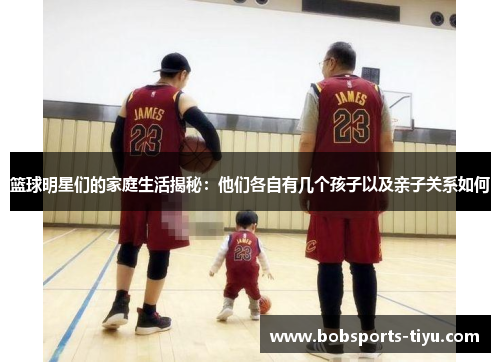 篮球明星们的家庭生活揭秘：他们各自有几个孩子以及亲子关系如何