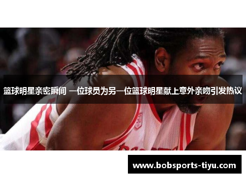 篮球明星亲密瞬间 一位球员为另一位篮球明星献上意外亲吻引发热议