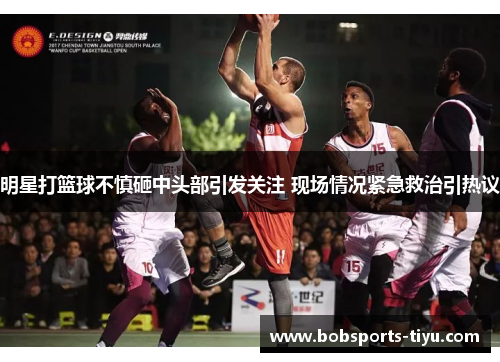 明星打篮球不慎砸中头部引发关注 现场情况紧急救治引热议